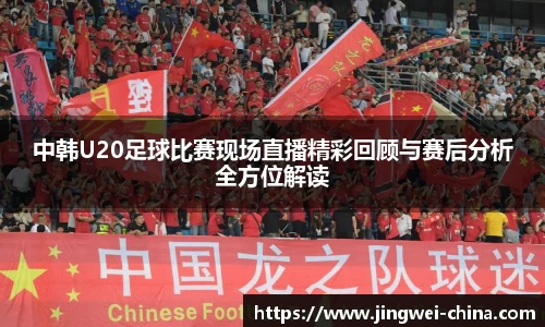 中韩U20足球比赛现场直播精彩回顾与赛后分析全方位解读